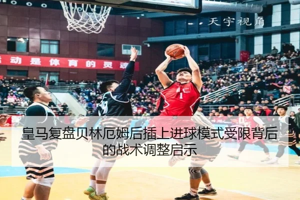 皇马复盘贝林厄姆后插上进球模式受限背后的战术调整启示