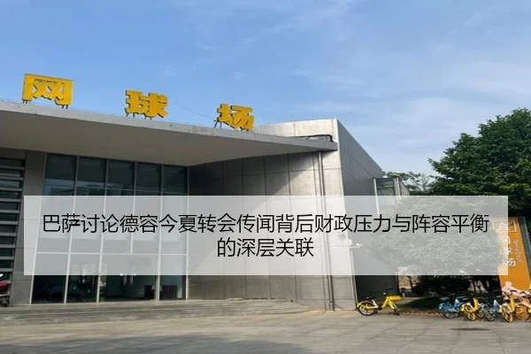 巴萨讨论德容今夏转会传闻背后财政压力与阵容平衡的深层关联
