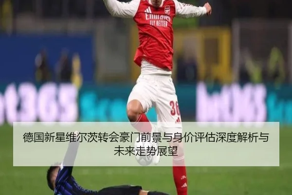 德国新星维尔茨转会豪门前景与身价评估深度解析与未来走势展望