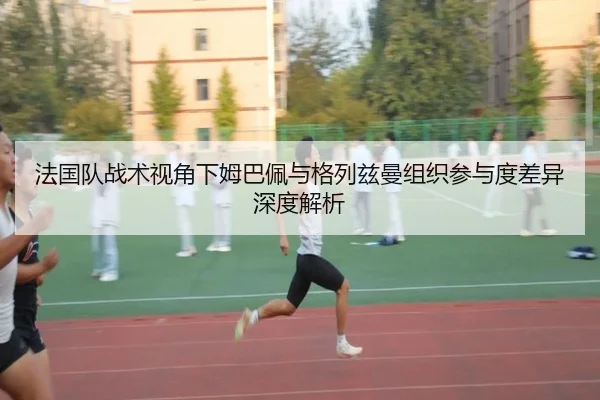 法国队战术视角下姆巴佩与格列兹曼组织参与度差异深度解析 | kaiyun